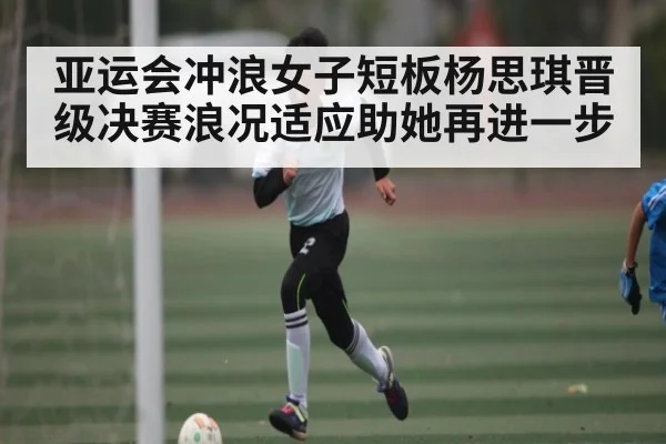 亚运会冲浪女子短板杨思琪晋级决赛浪况适应助她再进一步（MKsports）